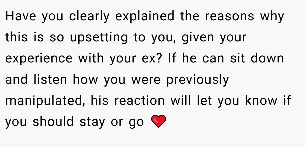 Have you clearly explained the reasons why this is so upsetting to you, given your experience with your ex? If he can sit down and listen how you were previously manipulated, his reaction will let you know if you should stay or go ❤️