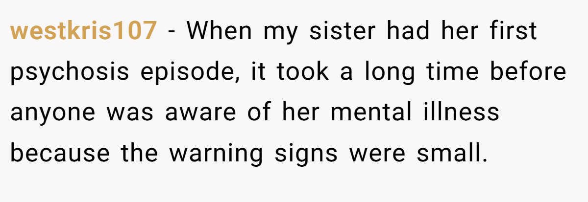 westkris107 − When my sister had her first psychosis episode, it took a long time before anyone was aware of her mental illness because the warning signs were small.