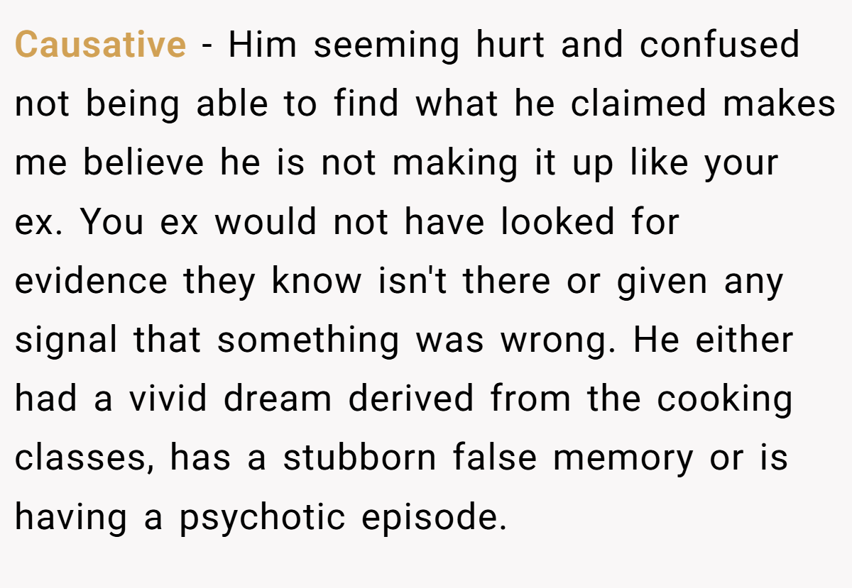 Causative − Him seeming hurt and confused not being able to find what he claimed makes me believe he is not making it up like your ex. You ex would not have looked for evidence they know isn't there or given any signal that something was wrong. He either had a vivid dream derived from the cooking classes, has a stubborn false memory or is having a psychotic episode.