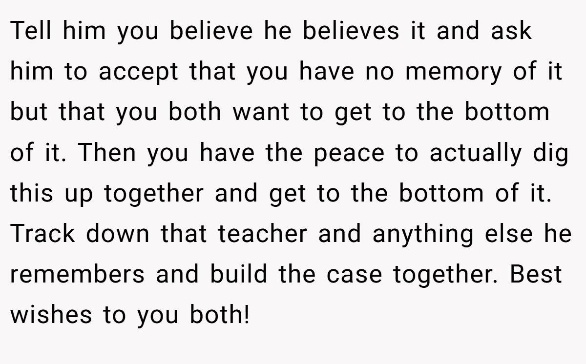 Tell him you believe he believes it and ask him to accept that you have no memory of it but that you both want to get to the bottom of it. Then you have the peace to actually dig this up together and get to the bottom of it. Track down that teacher and anything else he remembers and build the case together. Best wishes to you both!