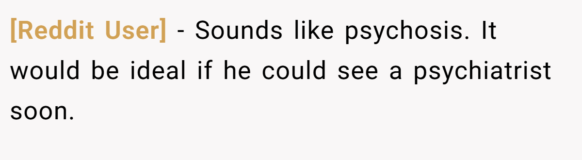 [Reddit User] − Sounds like psychosis. It would be ideal if he could see a psychiatrist soon.