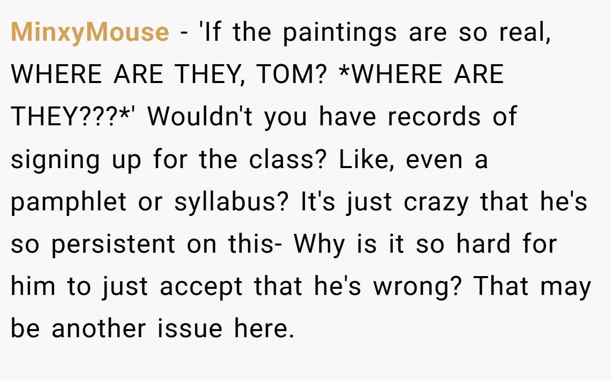 MinxyMouse − 'If the paintings are so real, WHERE ARE THEY, TOM? *WHERE ARE THEY???*' Wouldn't you have records of signing up for the class? Like, even a pamphlet or syllabus? It's just crazy that he's so persistent on this- Why is it so hard for him to just accept that he's wrong? That may be another issue here.