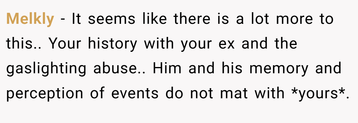 Melkly − It seems like there is a lot more to this.. Your history with your ex and the gaslighting abuse.. Him and his memory and perception of events do not mat with *yours*.