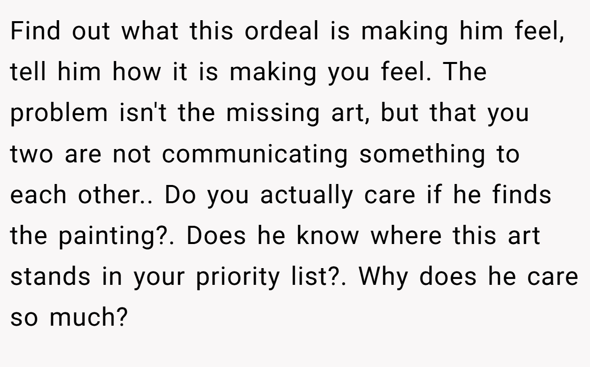 Find out what this ordeal is making him feel, tell him how it is making you feel. The problem isn't the missing art, but that you two are not communicating something to each other.. Do you actually care if he finds the painting?. Does he know where this art stands in your priority list?. Why does he care so much?