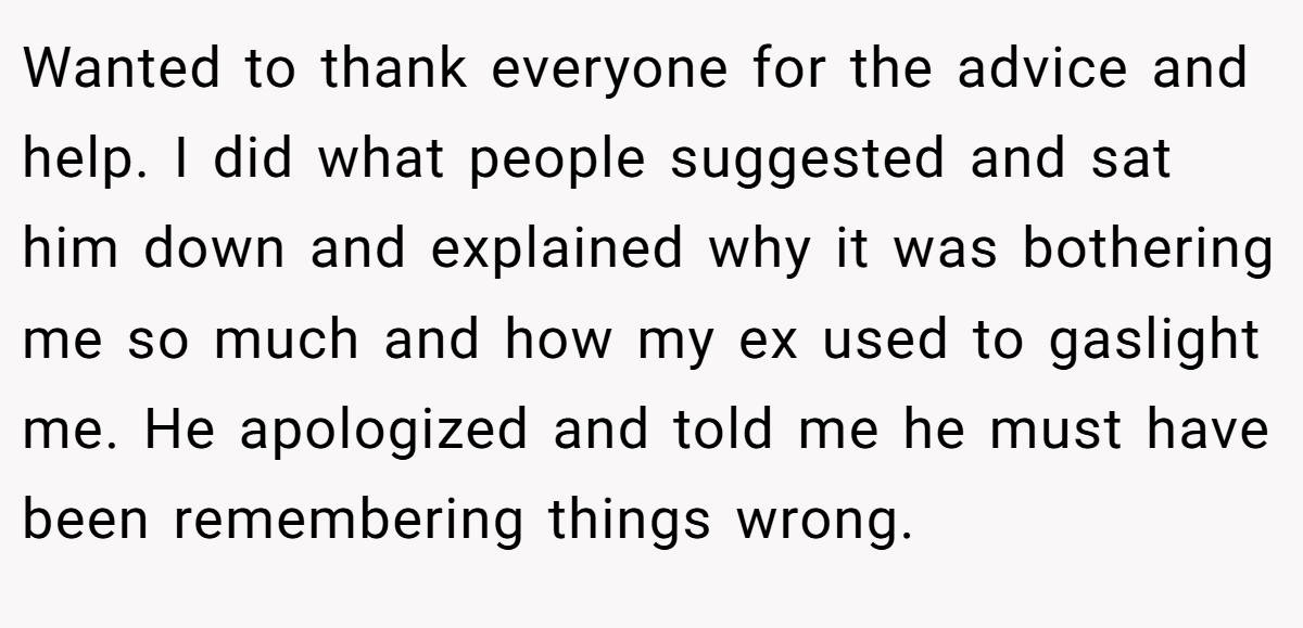 Wanted to thank everyone for the advice and help. I did what people suggested and sat him down and explained why it was bothering me so much and how my ex used to gaslight me. He apologized and told me he must have been remembering things wrong.