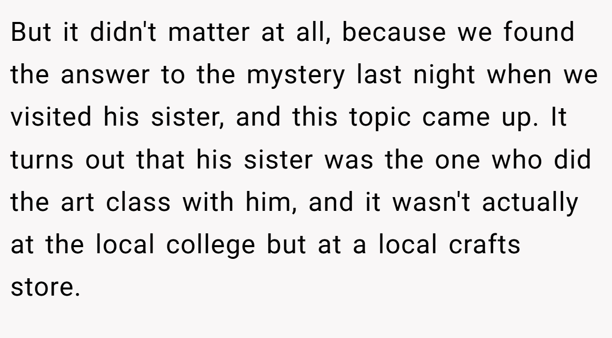 But it didn't matter at all, because we found the answer to the mystery last night when we visited his sister, and this topic came up. It turns out that his sister was the one who did the art class with him, and it wasn't actually at the local college but at a local crafts store.
