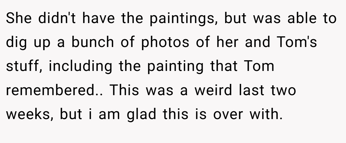 She didn't have the paintings, but was able to dig up a bunch of photos of her and Tom's stuff, including the painting that Tom remembered.. This was a weird last two weeks, but i am glad this is over with.