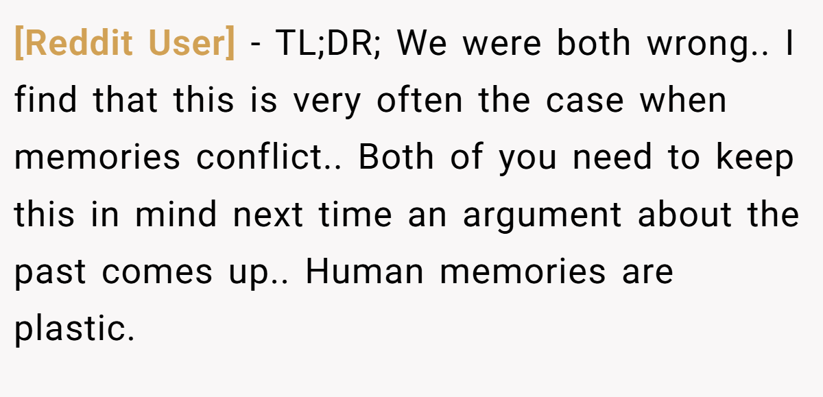 [Reddit User] − TL;DR; We were both wrong.. I find that this is very often the case when memories conflict.. Both of you need to keep this in mind next time an argument about the past comes up.. Human memories are plastic.