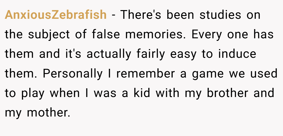 AnxiousZebrafish − There's been studies on the subject of false memories. Every one has them and it's actually fairly easy to induce them. Personally I remember a game we used to play when I was a kid with my brother and my mother.