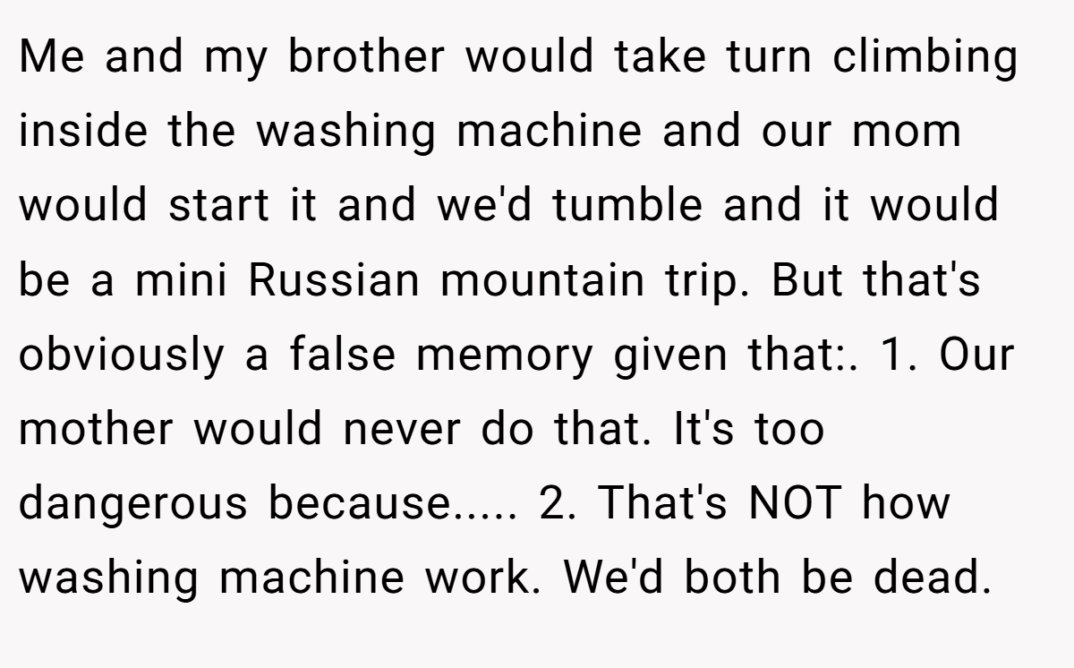 Me and my brother would take turn climbing inside the washing machine and our mom would start it and we'd tumble and it would be a mini Russian mountain trip. But that's obviously a false memory given that:. 1. Our mother would never do that. It's too dangerous because..... 2. That's NOT how washing machine work. We'd both be dead.