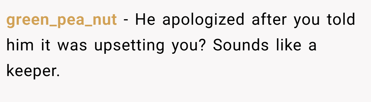 green_pea_nut − He apologized after you told him it was upsetting you? Sounds like a keeper.