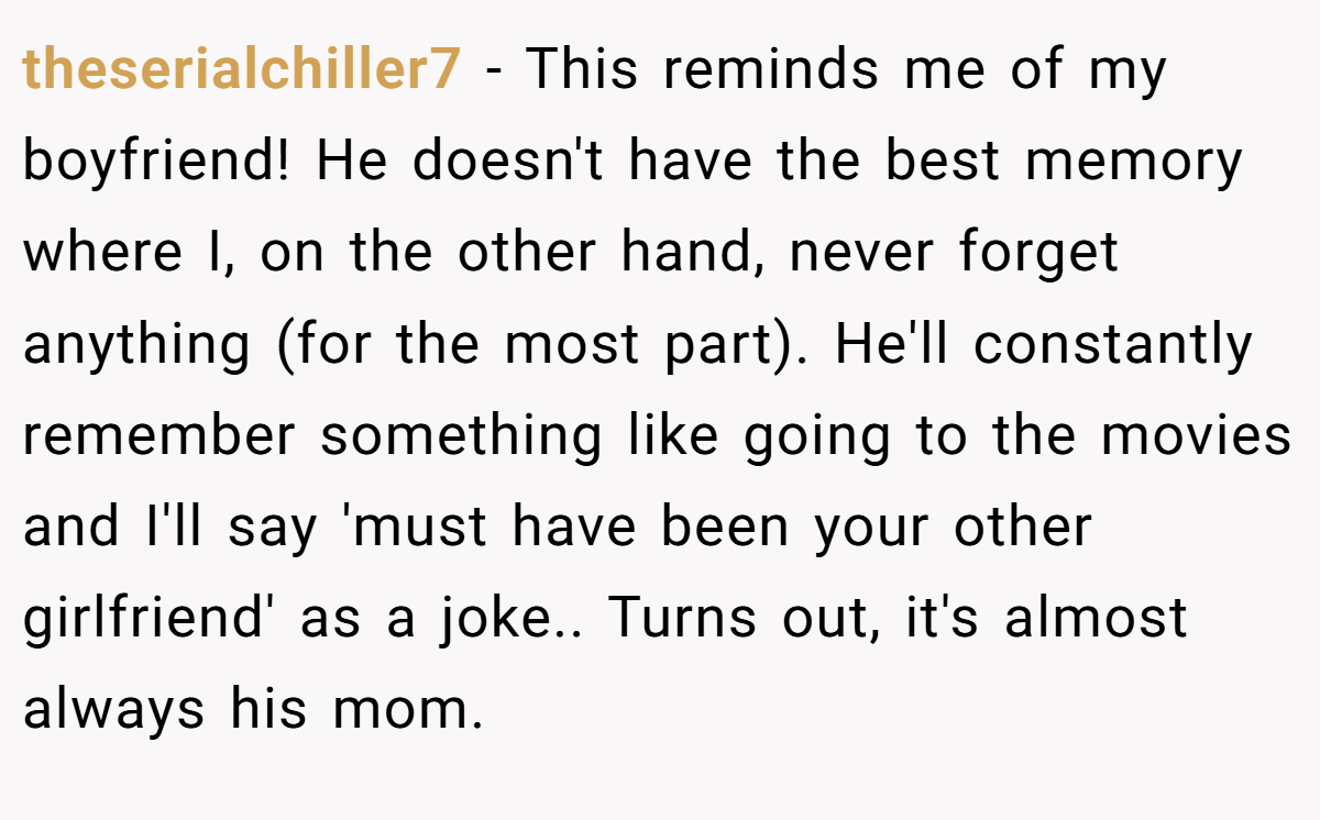 theserialchiller7 − This reminds me of my boyfriend! He doesn't have the best memory where I, on the other hand, never forget anything (for the most part). He'll constantly remember something like going to the movies and I'll say 'must have been your other girlfriend' as a joke.. Turns out, it's almost always his mom.
