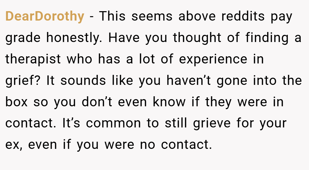DearDorothy − This seems above reddits pay grade honestly. Have you thought of finding a therapist who has a lot of experience in grief? It sounds like you haven’t gone into the box so you don’t even know if they were in contact. It’s common to still grieve for your ex, even if you were no contact.