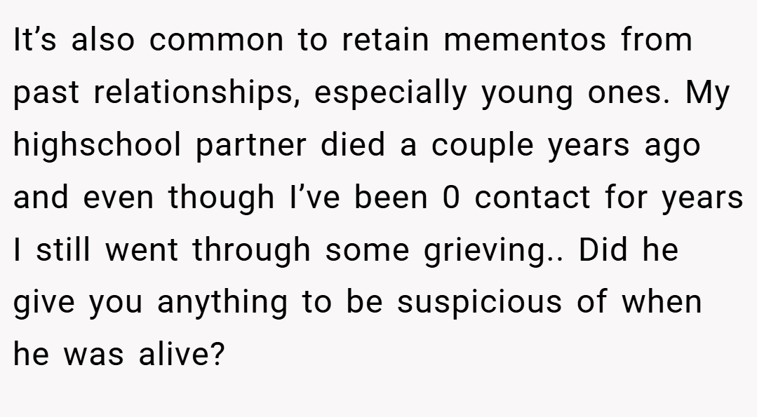 It’s also common to retain mementos from past relationships, especially young ones. My highschool partner died a couple years ago and even though I’ve been 0 contact for years I still went through some grieving.. Did he give you anything to be suspicious of when he was alive?