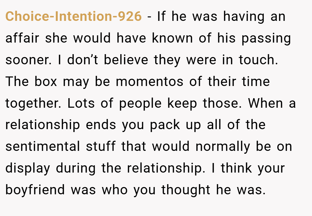 Choice-Intention-926 − If he was having an affair she would have known of his passing sooner. I don’t believe they were in touch. The box may be momentos of their time together. Lots of people keep those. When a relationship ends you pack up all of the sentimental stuff that would normally be on display during the relationship. I think your boyfriend was who you thought he was.