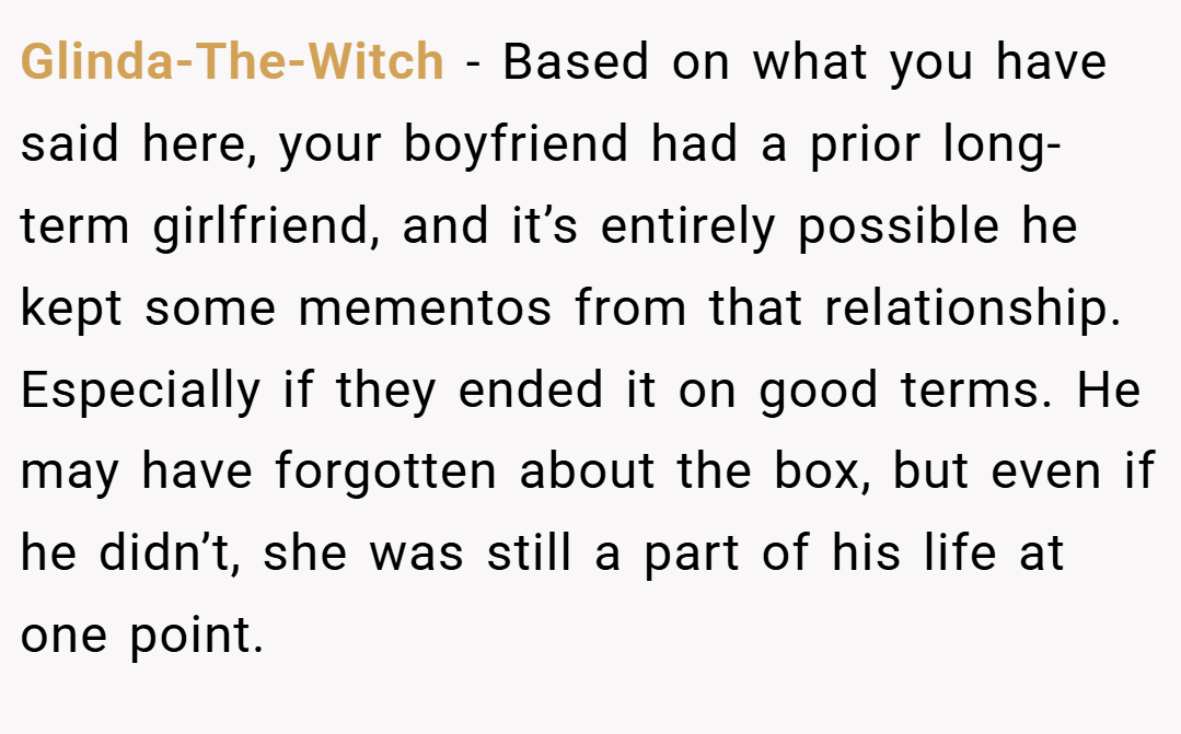 Glinda-The-Witch − Based on what you have said here, your boyfriend had a prior long-term girlfriend, and it’s entirely possible he kept some mementos from that relationship. Especially if they ended it on good terms. He may have forgotten about the box, but even if he didn’t, she was still a part of his life at one point.