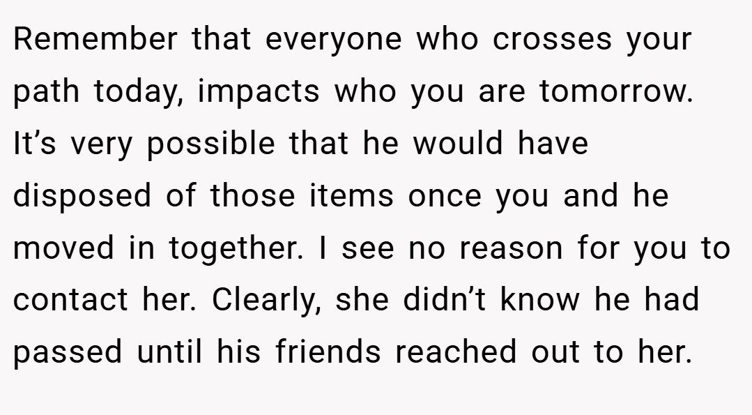 Remember that everyone who crosses your path today, impacts who you are tomorrow. It’s very possible that he would have disposed of those items once you and he moved in together. I see no reason for you to contact her. Clearly, she didn’t know he had passed until his friends reached out to her.