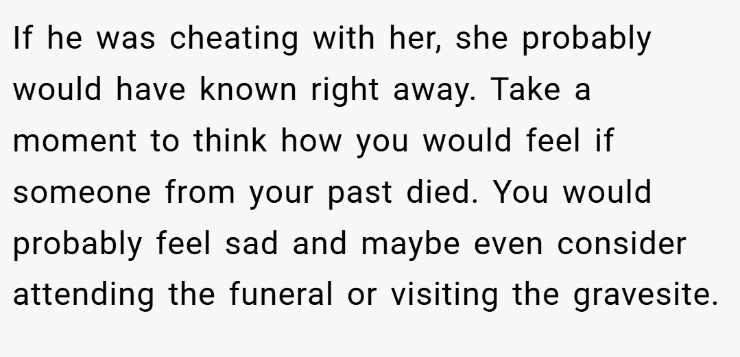 If he was cheating with her, she probably would have known right away. Take a moment to think how you would feel if someone from your past died. You would probably feel sad and maybe even consider attending the funeral or visiting the gravesite.