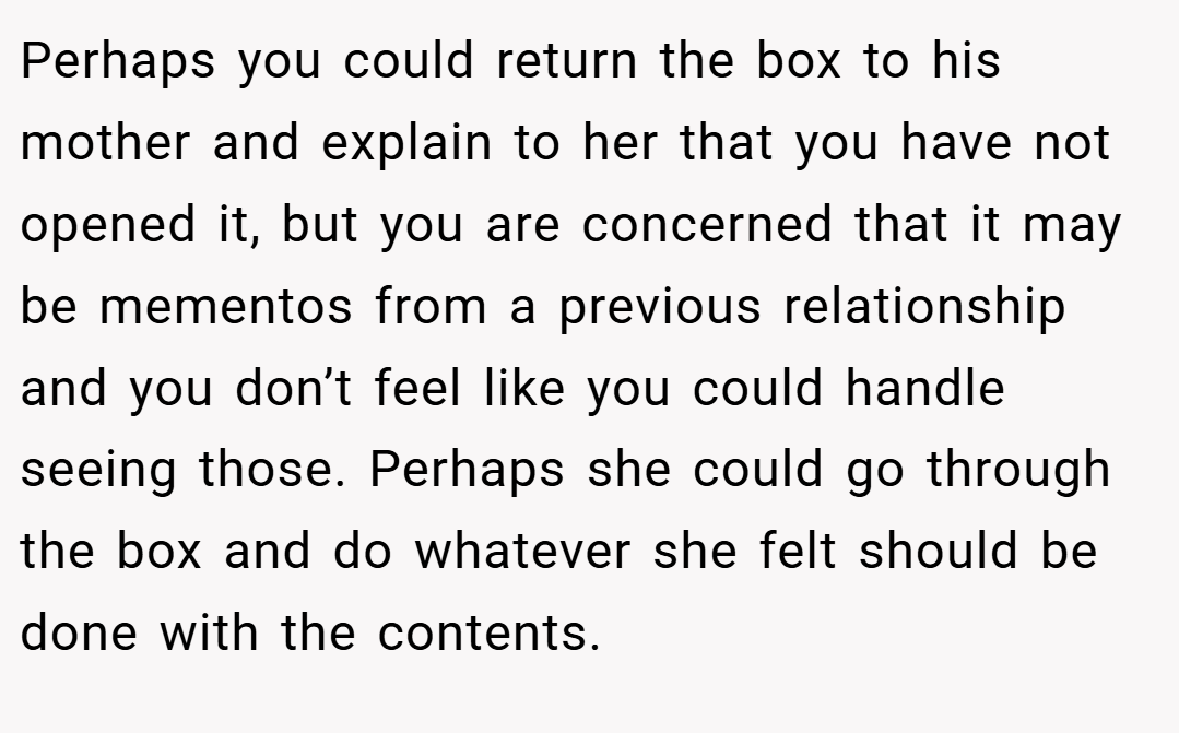 Perhaps you could return the box to his mother and explain to her that you have not opened it, but you are concerned that it may be mementos from a previous relationship and you don’t feel like you could handle seeing those. Perhaps she could go through the box and do whatever she felt should be done with the contents.