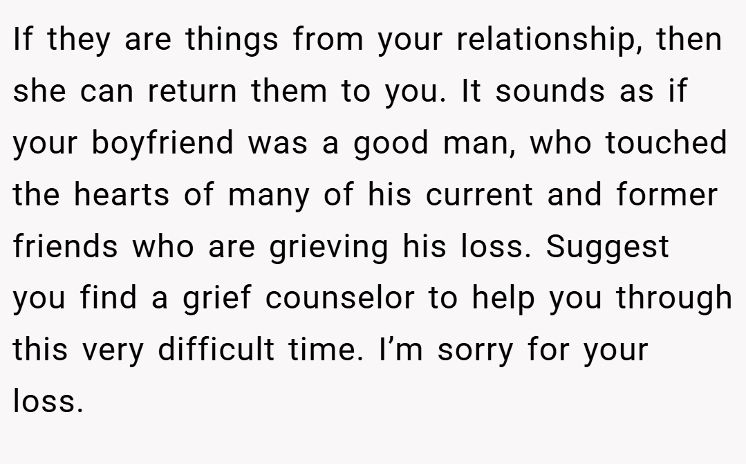 If they are things from your relationship, then she can return them to you. It sounds as if your boyfriend was a good man, who touched the hearts of many of his current and former friends who are grieving his loss. Suggest you find a grief counselor to help you through this very difficult time. I’m sorry for your loss.