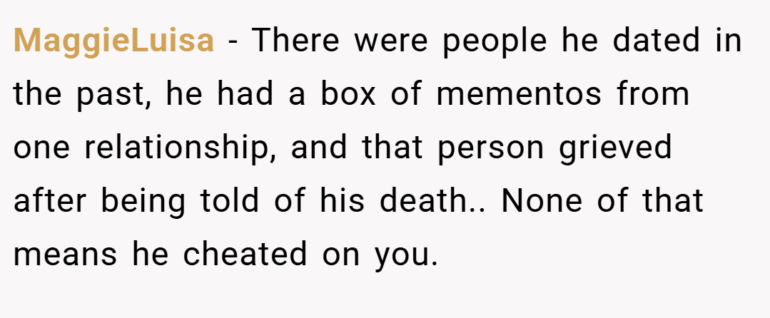 MaggieLuisa − There were people he dated in the past, he had a box of mementos from one relationship, and that person grieved after being told of his death.. None of that means he cheated on you.