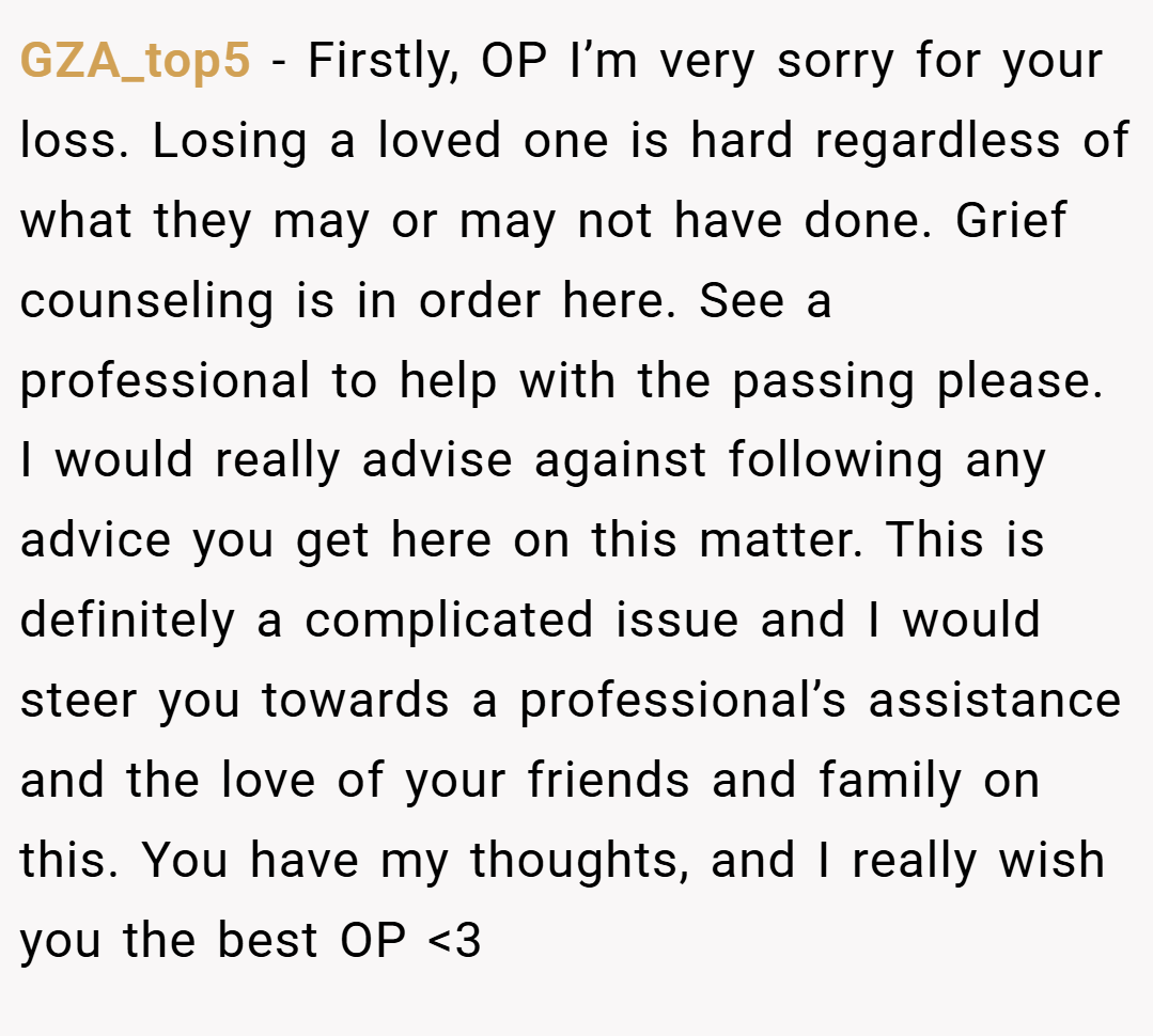 GZA_top5 − Firstly, OP I’m very sorry for your loss. Losing a loved one is hard regardless of what they may or may not have done. Grief counseling is in order here. See a professional to help with the passing please. I would really advise against following any advice you get here on this matter. This is definitely a complicated issue and I would steer you towards a professional’s assistance and the love of your friends and family on this. You have my thoughts, and I really wish you the best OP <3