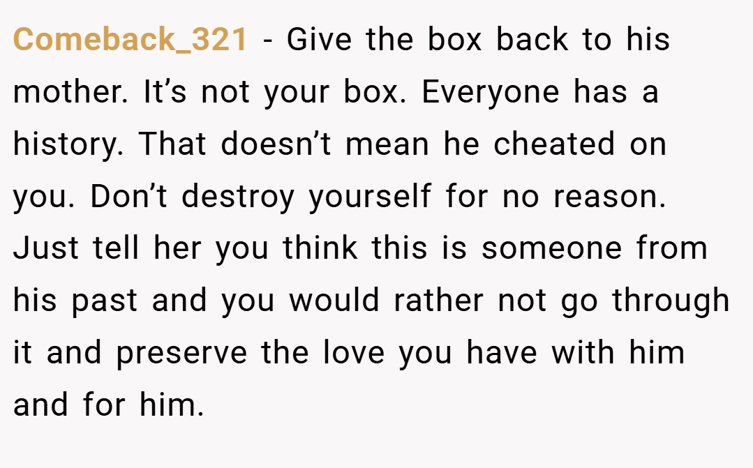 Comeback_321 − Give the box back to his mother. It’s not your box. Everyone has a history. That doesn’t mean he cheated on you. Don’t destroy yourself for no reason. Just tell her you think this is someone from his past and you would rather not go through it and preserve the love you have with him and for him.