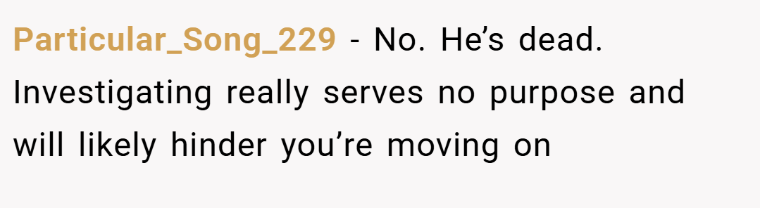 Particular_Song_229 − No. He’s dead. Investigating really serves no purpose and will likely hinder you’re moving on