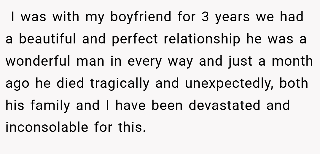  I was with my boyfriend for 3 years we had a beautiful and perfect relationship he was a wonderful man in every way and just a month ago he died tragically and unexpectedly, both his family and I have been devastated and inconsolable for this.