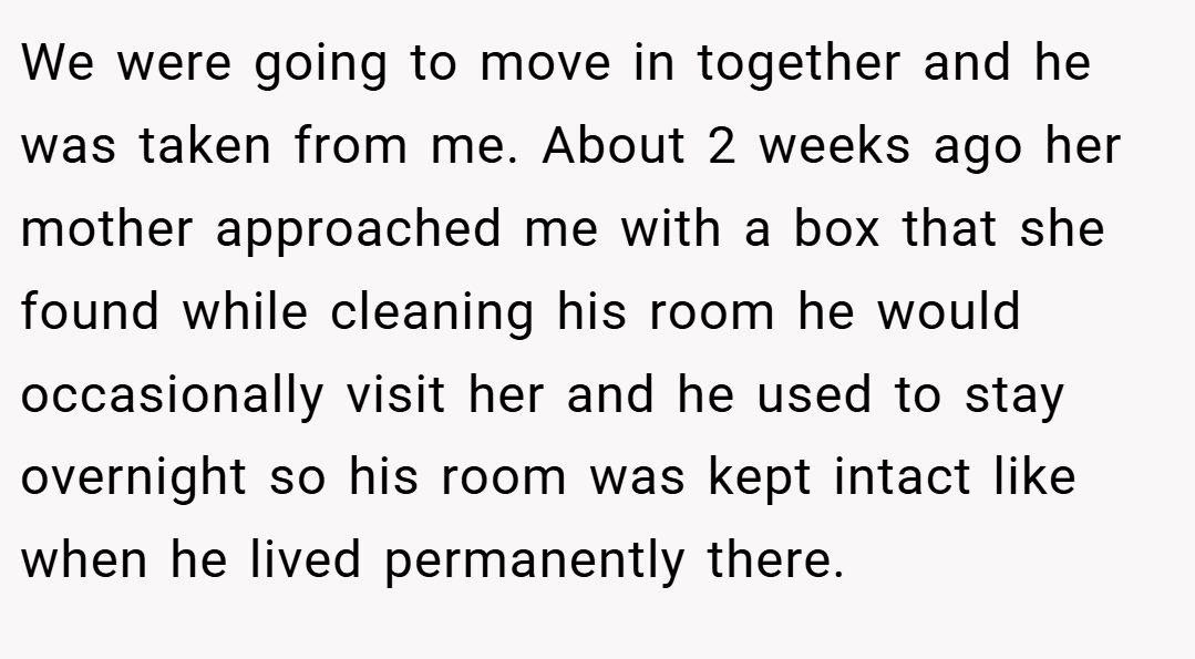We were going to move in together and he was taken from me. About 2 weeks ago her mother approached me with a box that she found while cleaning his room he would occasionally visit her and he used to stay overnight so his room was kept intact like when he lived permanently there.