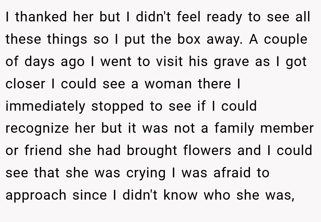 I thanked her but I didn't feel ready to see all these things so I put the box away. A couple of days ago I went to visit his grave as I got closer I could see a woman there I immediately stopped to see if I could recognize her but it was not a family member or friend she had brought flowers and I could see that she was crying I was afraid to approach since I didn't know who she was,