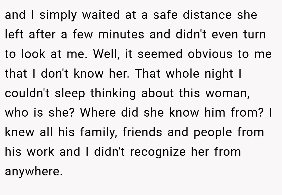 and I simply waited at a safe distance she left after a few minutes and didn't even turn to look at me. Well, it seemed obvious to me that I don't know her. That whole night I couldn't sleep thinking about this woman, who is she? Where did she know him from? I knew all his family, friends and people from his work and I didn't recognize her from anywhere.