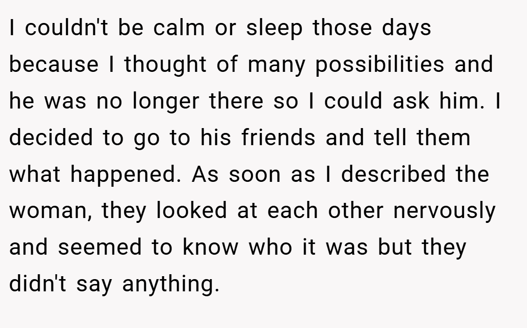 I couldn't be calm or sleep those days because I thought of many possibilities and he was no longer there so I could ask him. I decided to go to his friends and tell them what happened. As soon as I described the woman, they looked at each other nervously and seemed to know who it was but they didn't say anything.