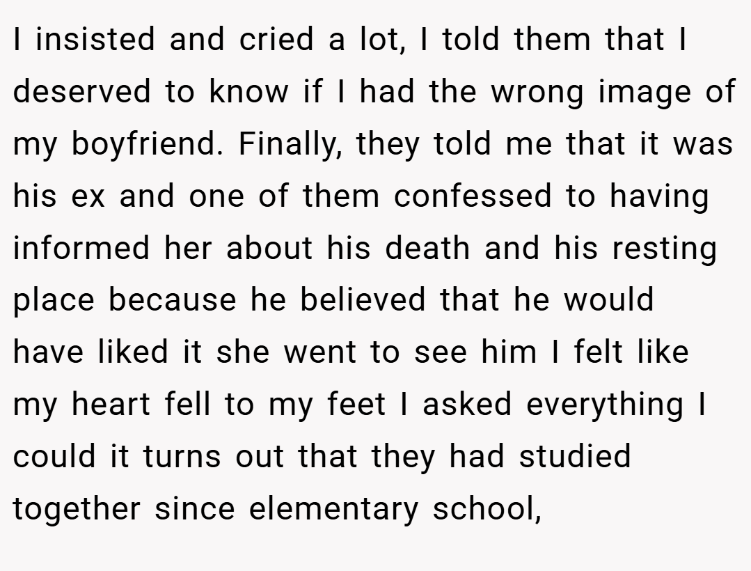 I insisted and cried a lot, I told them that I deserved to know if I had the wrong image of my boyfriend. Finally, they told me that it was his ex and one of them confessed to having informed her about his death and his resting place because he believed that he would have liked it she went to see him I felt like my heart fell to my feet I asked everything I could it turns out that they had studied together since elementary school,