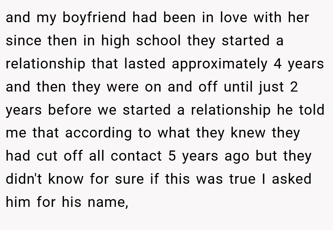 and my boyfriend had been in love with her since then in high school they started a relationship that lasted approximately 4 years and then they were on and off until just 2 years before we started a relationship he told me that according to what they knew they had cut off all contact 5 years ago but they didn't know for sure if this was true I asked him for his name,