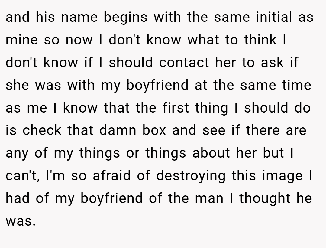 and his name begins with the same initial as mine so now I don't know what to think I don't know if I should contact her to ask if she was with my boyfriend at the same time as me I know that the first thing I should do is check that damn box and see if there are any of my things or things about her but I can't, I'm so afraid of destroying this image I had of my boyfriend of the man I thought he was.