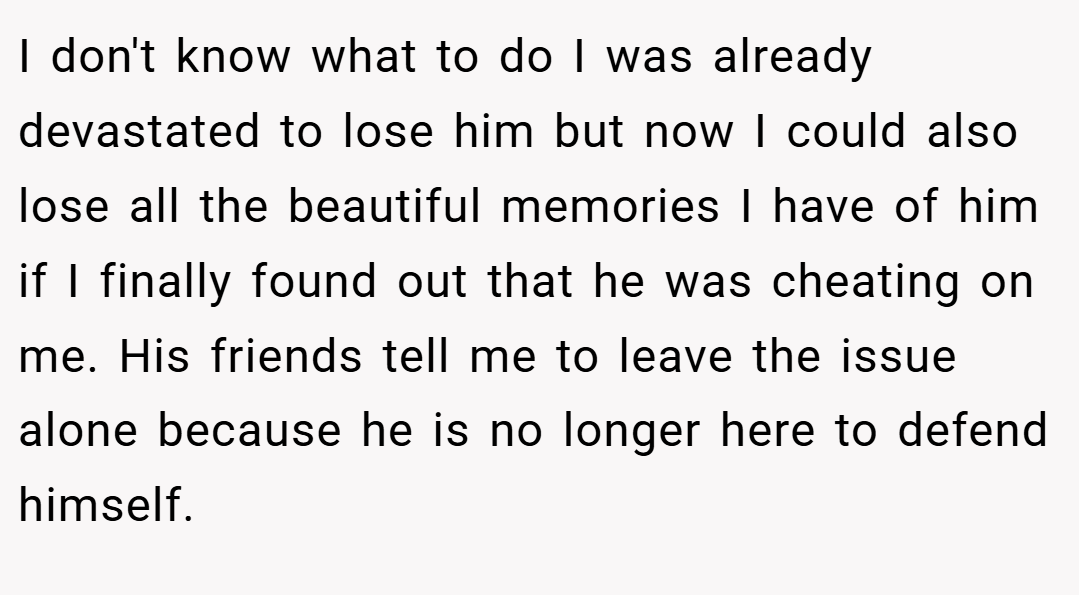 I don't know what to do I was already devastated to lose him but now I could also lose all the beautiful memories I have of him if I finally found out that he was cheating on me. His friends tell me to leave the issue alone because he is no longer here to defend himself.
