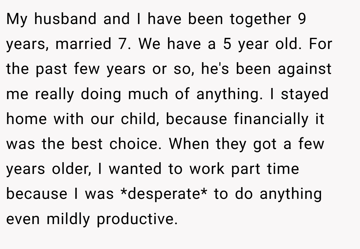 My husband and I have been together 9 years, married 7. We have a 5 year old. For the past few years or so, he's been against me really doing much of anything. I stayed home with our child, because financially it was the best choice. When they got a few years older, I wanted to work part time because I was *desperate* to do anything even mildly productive.
