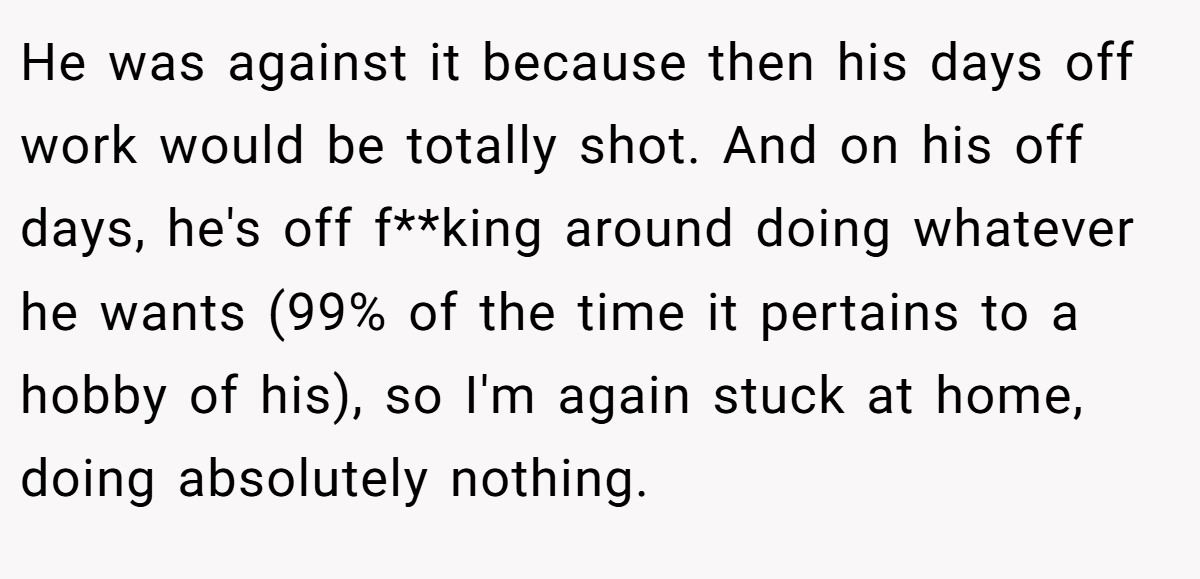 He was against it because then his days off work would be totally shot. And on his off days, he's off f**king around doing whatever he wants (99% of the time it pertains to a hobby of his), so I'm again stuck at home, doing absolutely nothing.