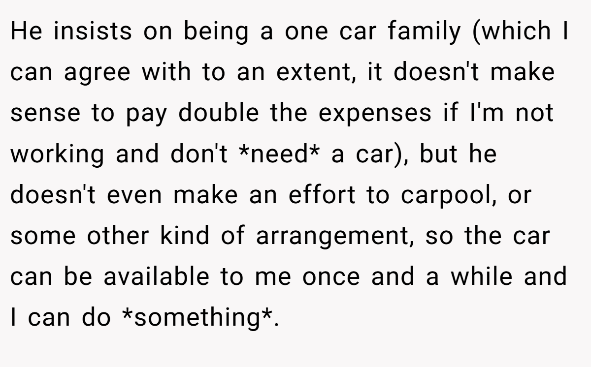 He insists on being a one car family (which I can agree with to an extent, it doesn't make sense to pay double the expenses if I'm not working and don't *need* a car), but he doesn't even make an effort to carpool, or some other kind of arrangement, so the car can be available to me once and a while and I can do *something*.