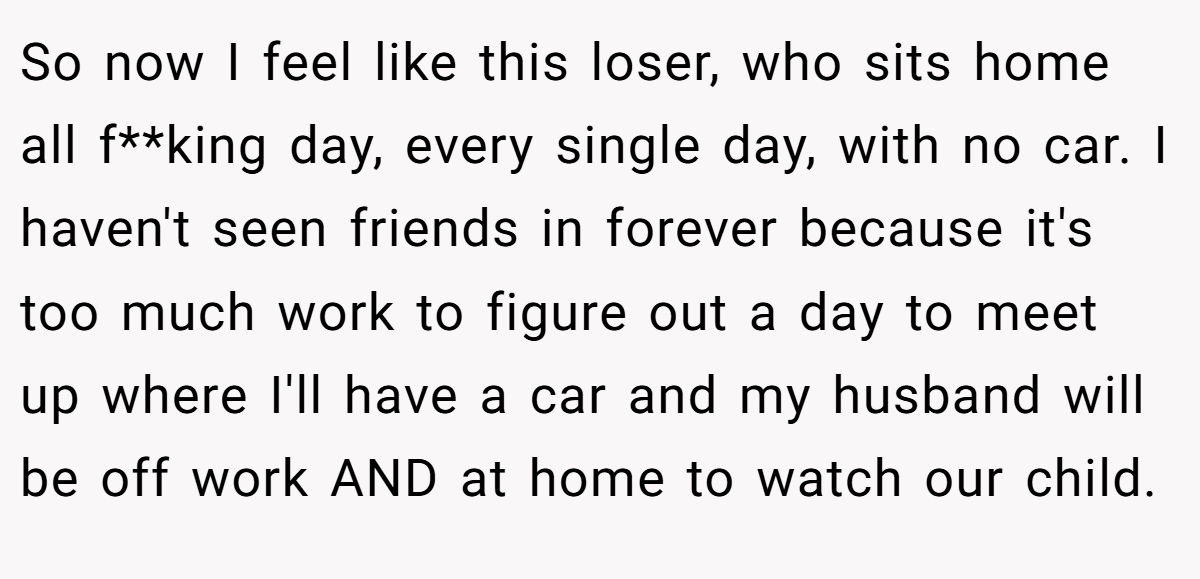 So now I feel like this loser, who sits home all f**king day, every single day, with no car. I haven't seen friends in forever because it's too much work to figure out a day to meet up where I'll have a car and my husband will be off work AND at home to watch our child.