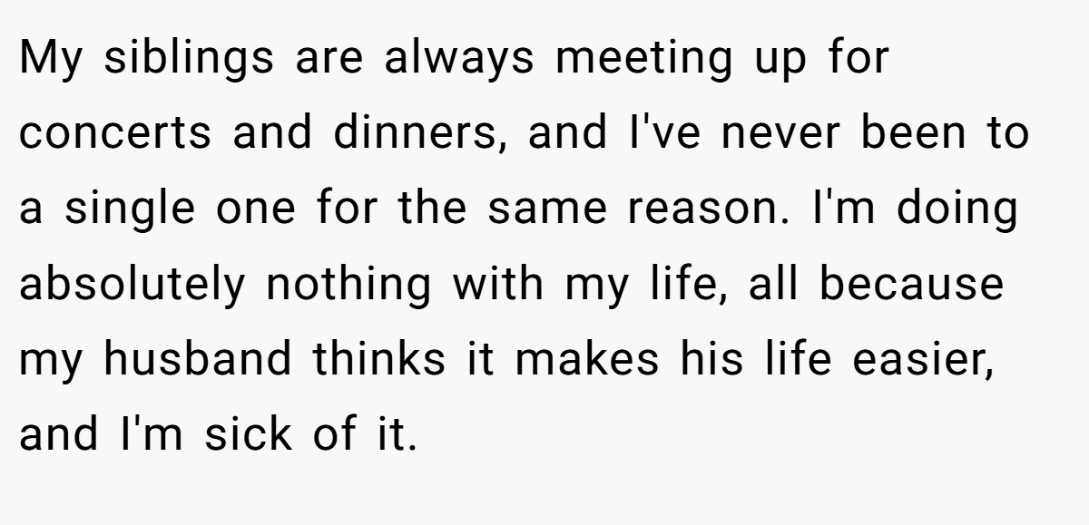 My siblings are always meeting up for concerts and dinners, and I've never been to a single one for the same reason. I'm doing absolutely nothing with my life, all because my husband thinks it makes his life easier, and I'm sick of it.