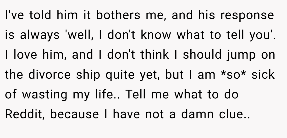 I've told him it bothers me, and his response is always 'well, I don't know what to tell you'. I love him, and I don't think I should jump on the divorce ship quite yet, but I am *so* sick of wasting my life.. Tell me what to do Reddit, because I have not a damn clue..