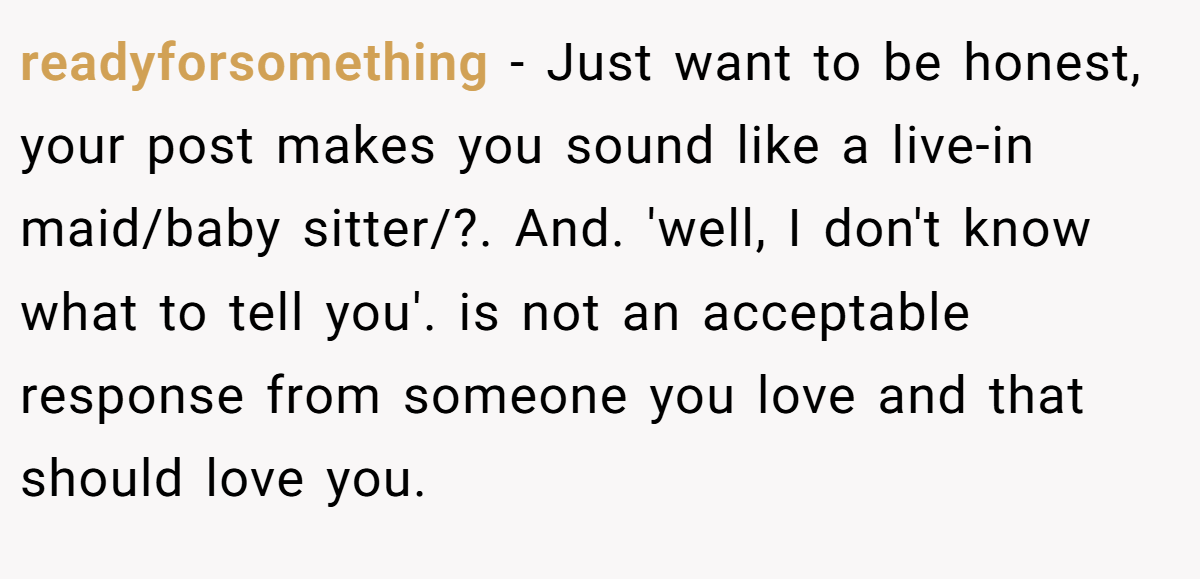 readyforsomething − Just want to be honest, your post makes you sound like a live-in maid/baby sitter/?. And. 'well, I don't know what to tell you'. is not an acceptable response from someone you love and that should love you.