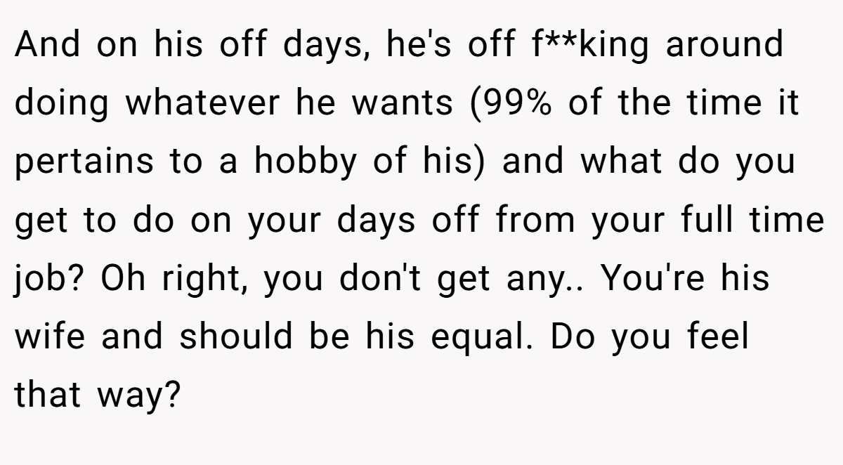 And on his off days, he's off f**king around doing whatever he wants (99% of the time it pertains to a hobby of his) and what do you get to do on your days off from your full time job? Oh right, you don't get any.. You're his wife and should be his equal. Do you feel that way?