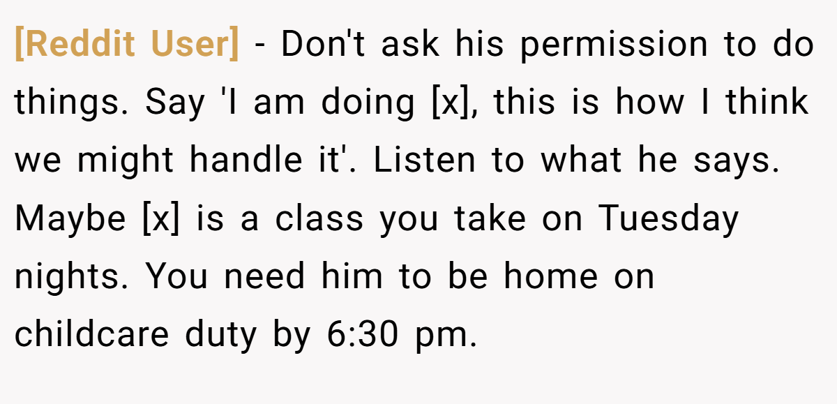 [Reddit User] − Don't ask his permission to do things. Say 'I am doing [x], this is how I think we might handle it'. Listen to what he says. Maybe [x] is a class you take on Tuesday nights. You need him to be home on childcare duty by 6:30 pm.
