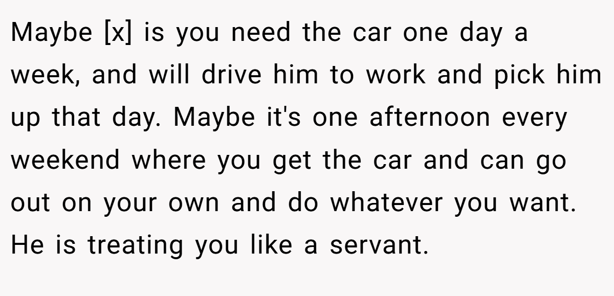 Maybe [x] is you need the car one day a week, and will drive him to work and pick him up that day. Maybe it's one afternoon every weekend where you get the car and can go out on your own and do whatever you want. He is treating you like a servant.