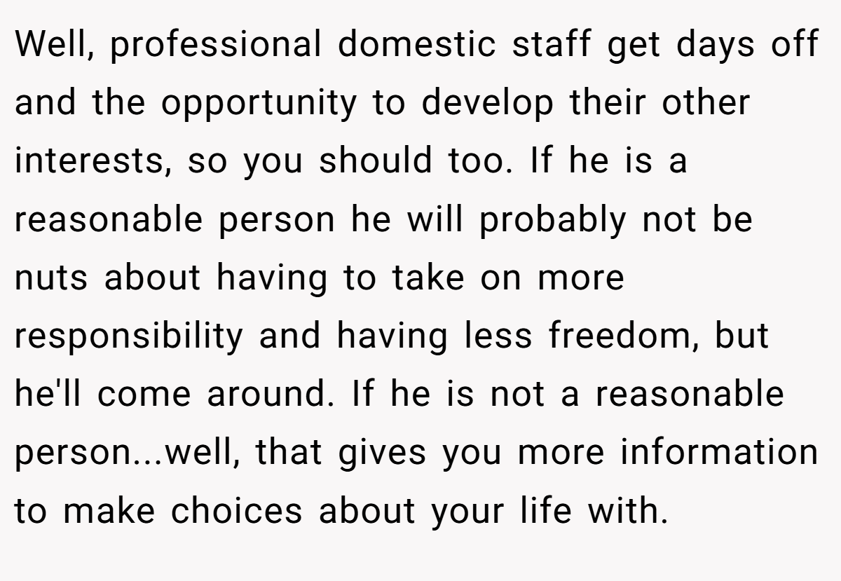 Well, professional domestic staff get days off and the opportunity to develop their other interests, so you should too. If he is a reasonable person he will probably not be nuts about having to take on more responsibility and having less freedom, but he'll come around. If he is not a reasonable person...well, that gives you more information to make choices about your life with.