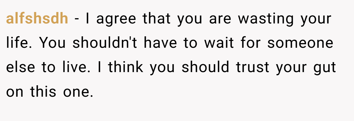alfshsdh − I agree that you are wasting your life. You shouldn't have to wait for someone else to live. I think you should trust your gut on this one.