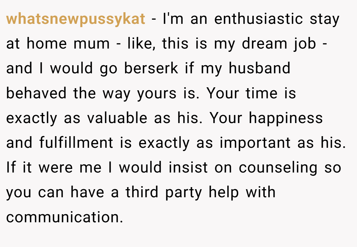 whatsnewpussykat − I'm an enthusiastic stay at home mum - like, this is my dream job - and I would go berserk if my husband behaved the way yours is. Your time is exactly as valuable as his. Your happiness and fulfillment is exactly as important as his. If it were me I would insist on counseling so you can have a third party help with communication.